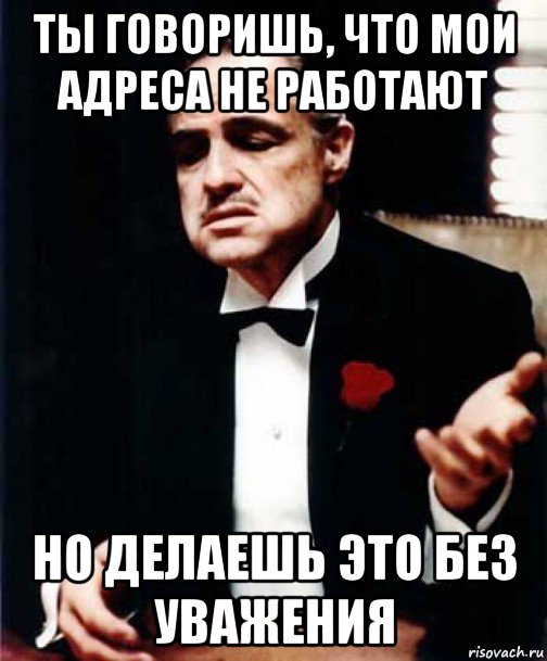 ты говоришь, что мои адреса не работают но делаешь это без уважения