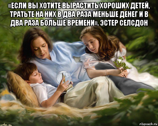 «если вы хотите вырастить хороших детей, тратьте на них в два раза меньше денег и в два раза больше времени». эстер селсдон 