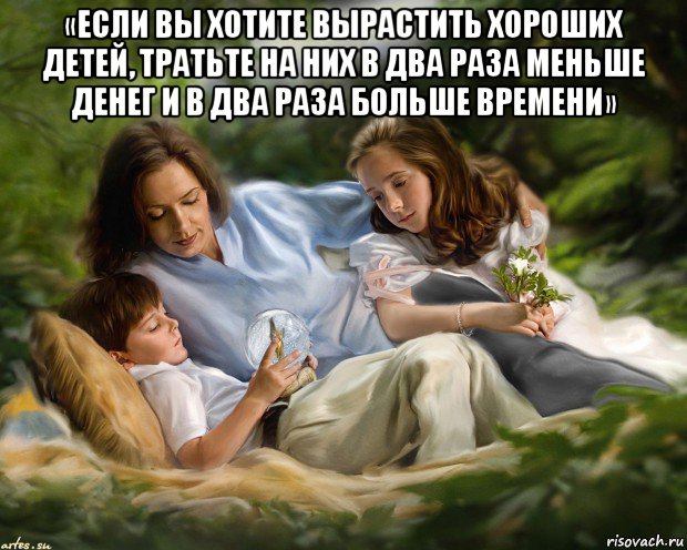 «если вы хотите вырастить хороших детей, тратьте на них в два раза меньше денег и в два раза больше времени» 