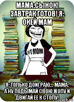 мама:сынок! завтрак готов! я: окей мам я: только доиграю... мама: а ну подымай свою жопу и двигай ее к столу!