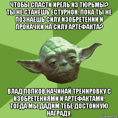 чтобы спасти ирель из тюрьмы? ты не станешь естурной, пока ты не познаешь силу изобретении и прокачки на силу артефакта? влад попков начинай тренировку с изобретениями и артефактами. тогда мы дадим тебе достойную награду., Мем Мастер Йода