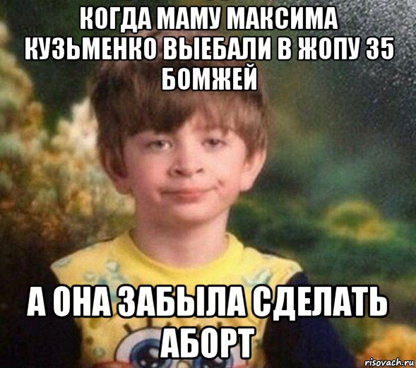 когда маму максима кузьменко выебали в жопу 35 бомжей а она забыла сделать аборт