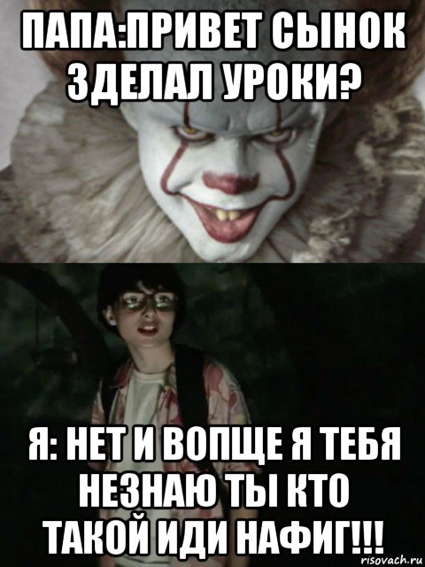 папа:привет сынок зделал уроки? я: нет и вопще я тебя незнаю ты кто такой иди нафиг!!!