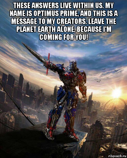 these answers live within us. my name is optimus prime, and this is a message to my creators. leave the planet earth alone, because i'm coming for you! 