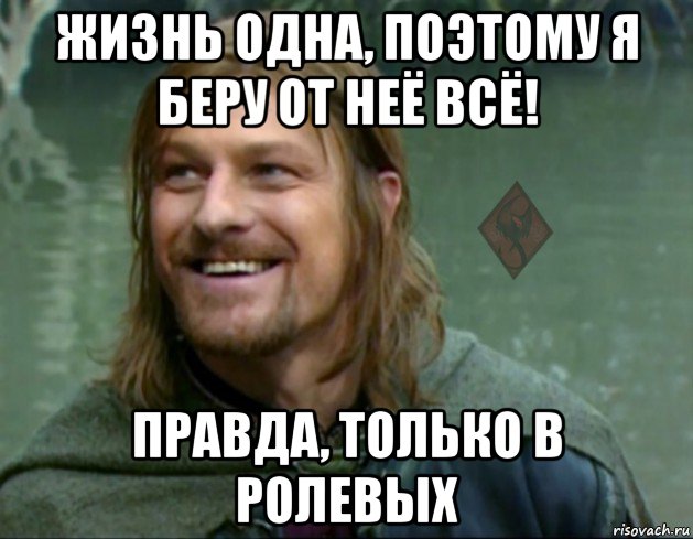 жизнь одна, поэтому я беру от неё всё! правда, только в ролевых