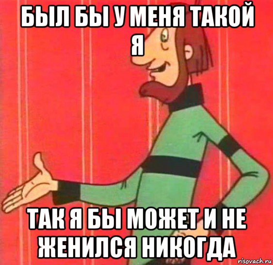 был бы у меня такой я так я бы может и не женился никогда