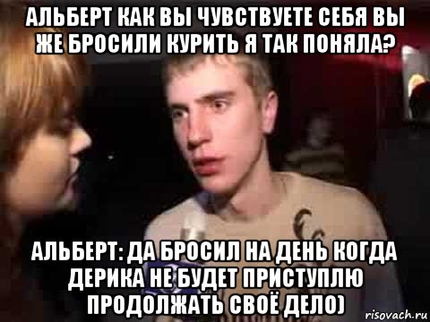 альберт как вы чувствуете себя вы же бросили курить я так поняла? альберт: да бросил на день когда дерика не будет приступлю продолжать своё дело), Мем Плохая музыка