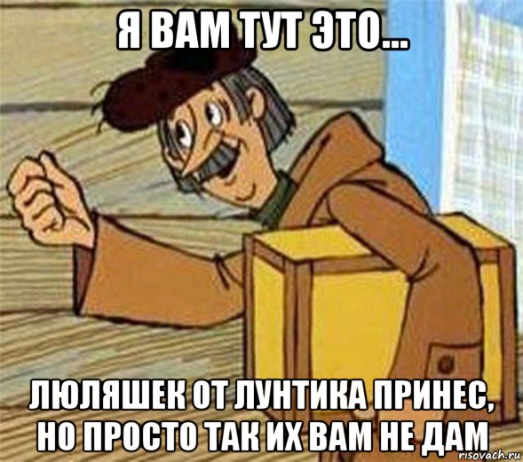 я вам тут это... люляшек от лунтика принес, но просто так их вам не дам
