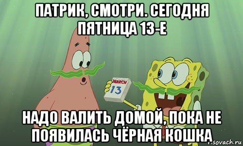 патрик, смотри. сегодня пятница 13-е надо валить домой, пока не появилась чёрная кошка