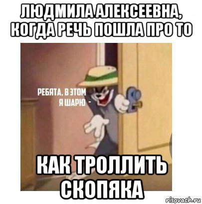 людмила алексеевна, когда речь пошла про то как троллить скопяка