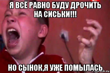 я всё равно буду дрочить на сиськи!!! но сынок,я уже помылась, Мем  Сашко Фокин орет