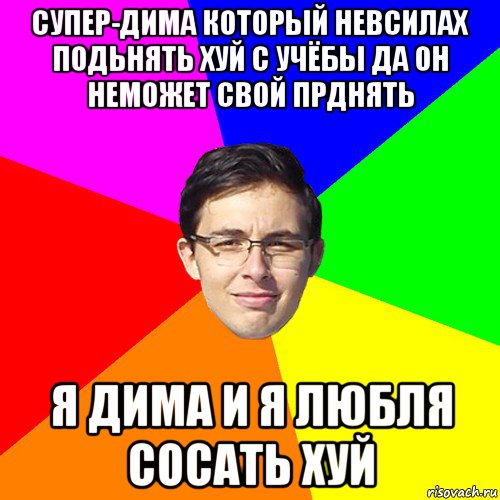 супер-дима который невсилах подьнять хуй с учёбы да он неможет свой прднять я дима и я любля сосать хуй