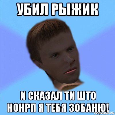 убил рыжик и сказал ти што нонрп я тебя зобаню!