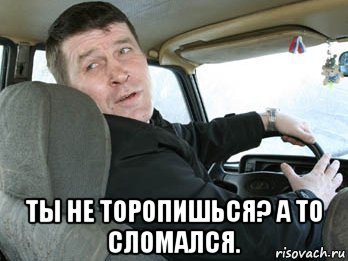  ты не торопишься? а то сломался.