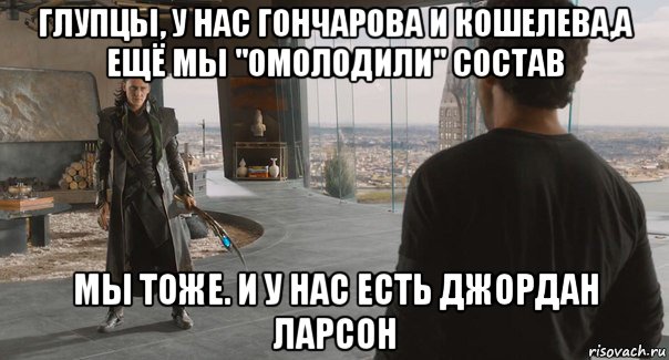 глупцы, у нас гончарова и кошелева,а ещё мы "омолодили" состав мы тоже. и у нас есть джордан ларсон, Мем toniloki