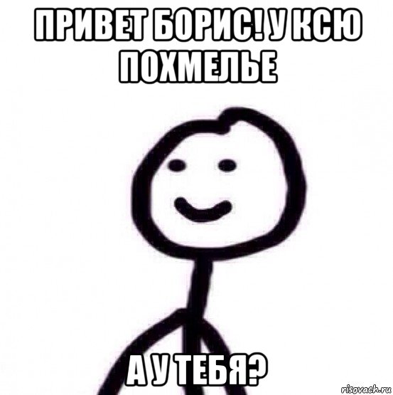 привет борис! у ксю похмелье а у тебя?
