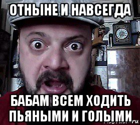 отныне и навсегда бабам всем ходить пьяными и голыми