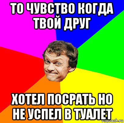 то чувство когда твой друг хотел посрать но не успел в туалет