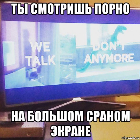 ты смотришь порно на большом сраном экране