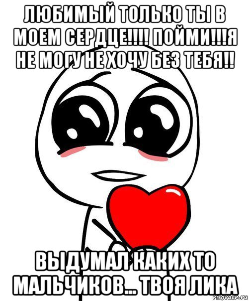 любимый только ты в моем сердце!!!! пойми!!!я не могу не хочу без тебя!! выдумал каких то мальчиков... твоя лика, Мем  Я тебя люблю