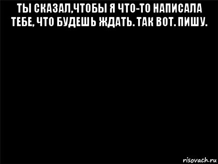 ты сказал,чтобы я что-то написала тебе, что будешь ждать. так вот. пишу. 