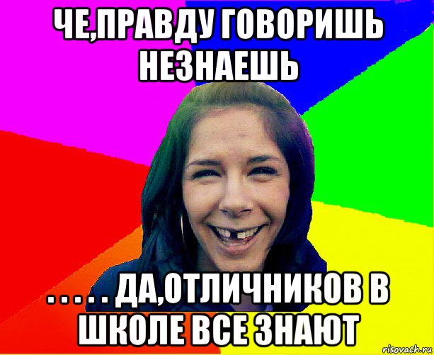 че,правду говоришь незнаешь . . . . . да,отличников в школе все знают, Мем чотка мала