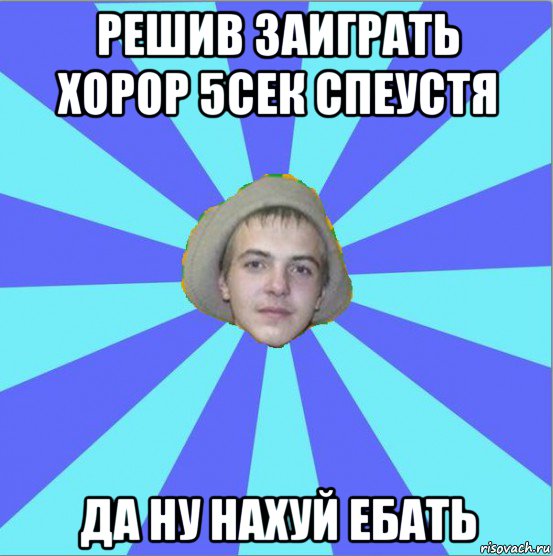 решив заиграть хорор 5сек спеустя да ну нахуй ебать