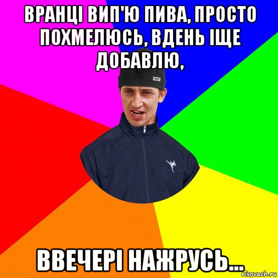 вранці вип'ю пива, просто похмелюсь, вдень іще добавлю, ввечері нажрусь...