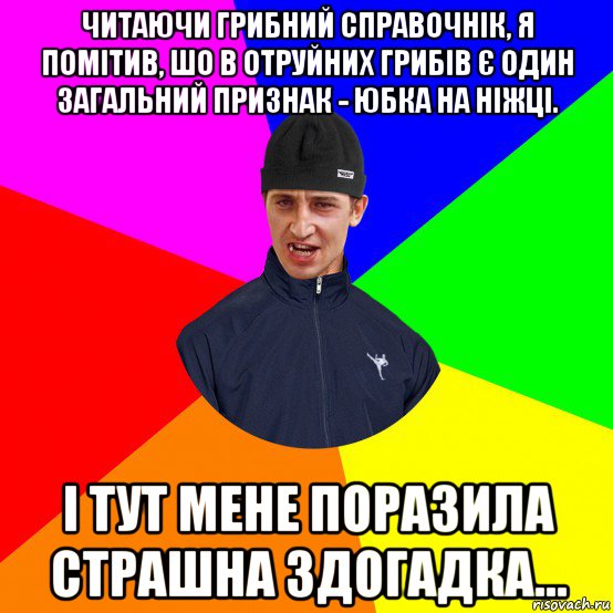 читаючи грибний справочнік, я помітив, шо в отруйних грибів є один загальний признак - юбка на ніжці. і тут мене поразила страшна здогадка...