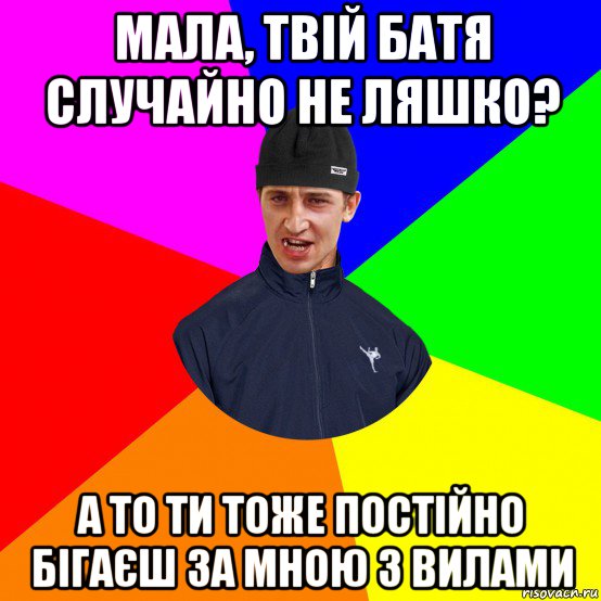 мала, твій батя случайно не ляшко? а то ти тоже постійно бігаєш за мною з вилами