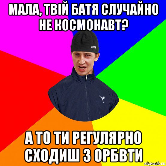 мала, твій батя случайно не космонавт? а то ти регулярно сходиш з орбвти