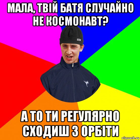 мала, твій батя случайно не космонавт? а то ти регулярно сходиш з орбіти