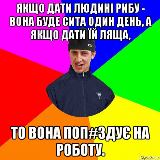 якщо дати людині рибу - вона буде сита один день, а якщо дати їй ляща, то вона поп#здує на роботу.