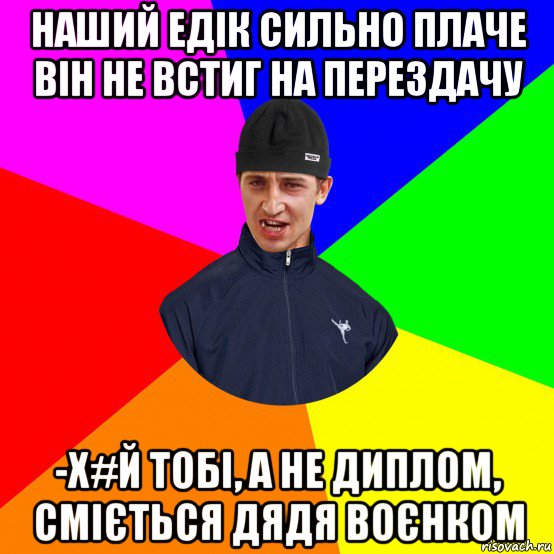 наший едік сильно плаче він не встиг на перездачу -х#й тобі, а не диплом, сміється дядя воєнком