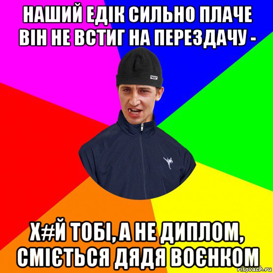 наший едік сильно плаче він не встиг на перездачу - х#й тобі, а не диплом, сміється дядя воєнком