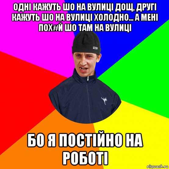одні кажуть шо на вулиці дощ, другі кажуть шо на вулиці холодно... а мені пох#й шо там на вулиці бо я постійно на роботі