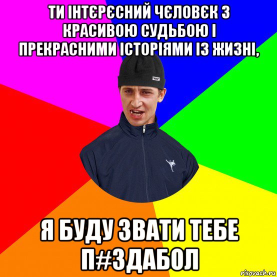 ти інтєрєсний чєловєк з красивою судьбою і прекрасними історіями із жизні, я буду звати тебе п#здабол