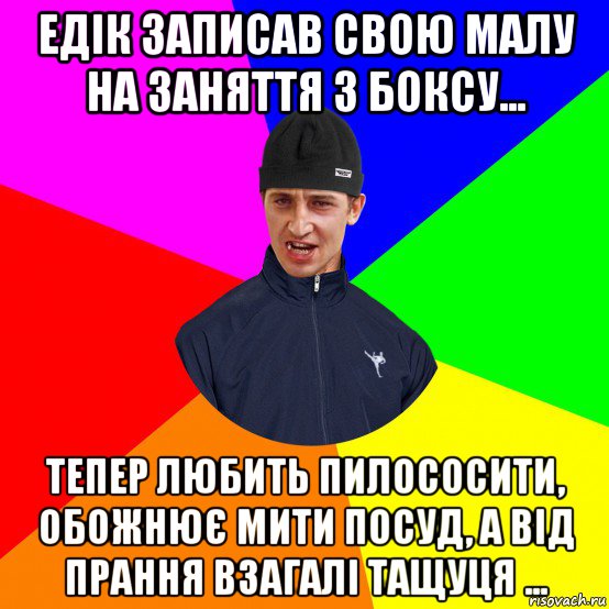 едік записав свою малу на заняття з боксу... тепер любить пилососити, обожнює мити посуд, а від прання взагалі тащуця ...