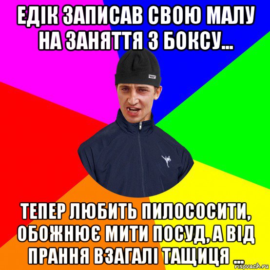 едік записав свою малу на заняття з боксу... тепер любить пилососити, обожнює мити посуд, а від прання взагалі тащиця ...