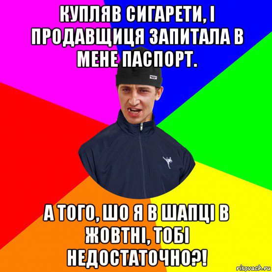 купляв сигарети, і продавщиця запитала в мене паспорт. а того, шо я в шапці в жовтні, тобі недостаточно?!