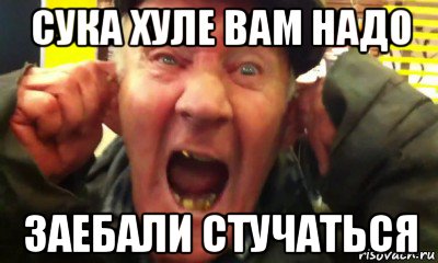 сука хуле вам надо заебали стучаться