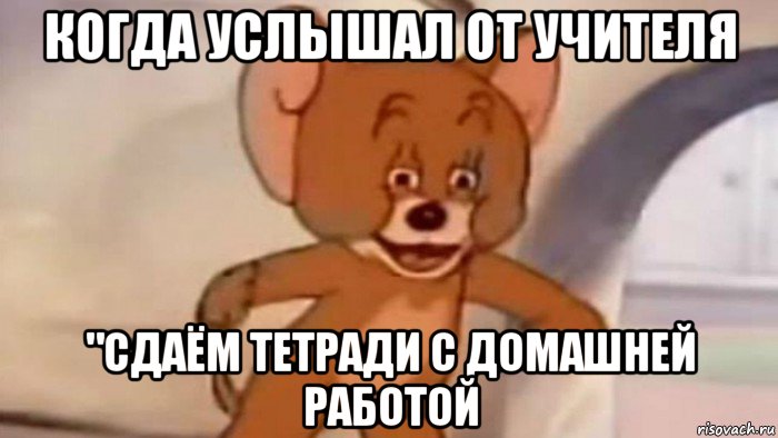 когда услышал от учителя "сдаём тетради с домашней работой