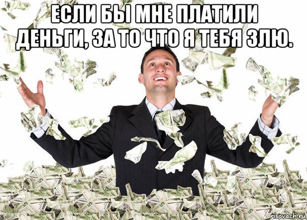 если бы мне платили деньги, за то что я тебя злю. 