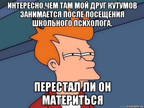 интересно,чем там мой друг кутумов занимается после посещения школьного психолога. перестал ли он материться, Мем  Фрай (мне кажется или)