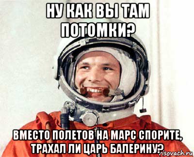 ну как вы там потомки? вместо полетов на марс спорите, трахал ли царь балерину?, Мем гагарин