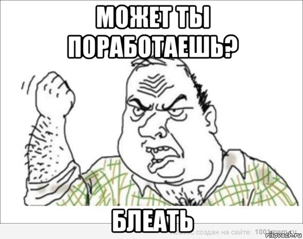 может ты поработаешь? блеать