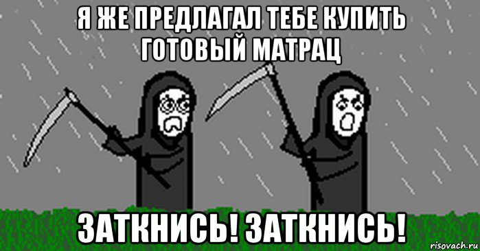 я же предлагал тебе купить готовый матрац заткнись! заткнись!