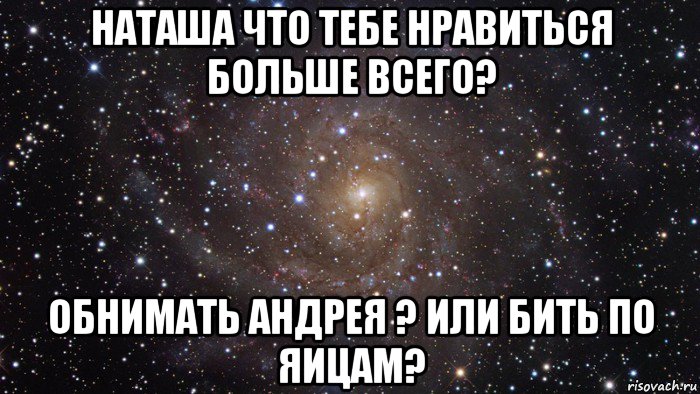 наташа что тебе нравиться больше всего? обнимать андрея ? или бить по яицам?, Мем  Космос (офигенно)