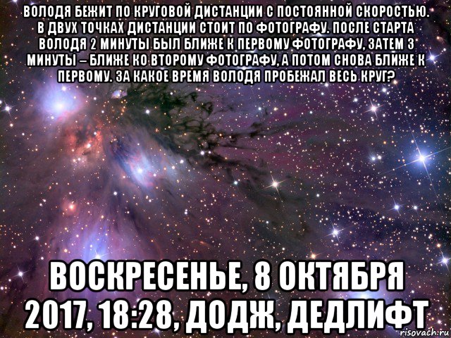 володя бежит по круговой дистанции с постоянной скоростью. в двух точках дистанции стоит по фотографу. после старта володя 2 минуты был ближе к первому фотографу, затем 3 минуты – ближе ко второму фотографу, а потом снова ближе к первому. за какое время володя пробежал весь круг? воскресенье, 8 октября 2017, 18:28, додж, дедлифт, Мем Космос