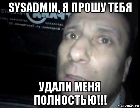 sysadmin, я прошу тебя удали меня полностью!!!